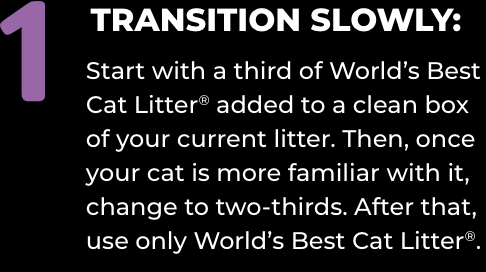 1) TRANSITION SLOWLY: Start with a third of World’s Best Cat Litter® added to a clean box of your current litter. Then, once your cat is more familiar with it, change to two-thirds. After that, use only World’s Best Cat Litter®.
