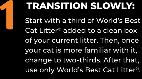 1) TRANSITION SLOWLY: Start with a third of World’s Best Cat Litter® added to a clean box of your current litter. Then, once your cat is more familiar with it, change to two-thirds. After that, use only World’s Best Cat Litter®.