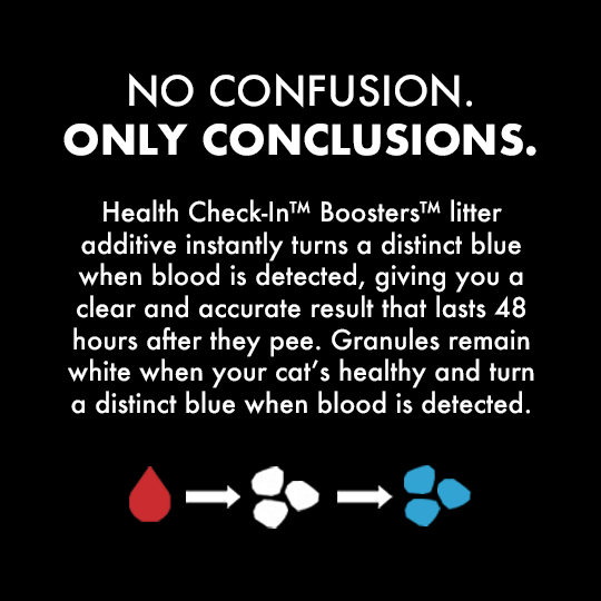 No Confusion. Only Conclusions. Health Check-In™ Boosters™ litter additive instantly turns a distinct blue when blood is detected, giving you a clear and accurate result that lasts 48 hours after they pee. Granules remain white when your cat’s healthy and turn a distinct blue when blood is detected.
